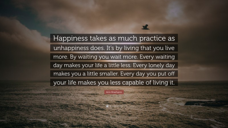 Ann Brashares Quote: “Happiness takes as much practice as unhappiness does. It’s by living that you live more. By waiting you wait more. Every waiting day makes your life a little less. Every lonely day makes you a little smaller. Every day you put off your life makes you less capable of living it.”