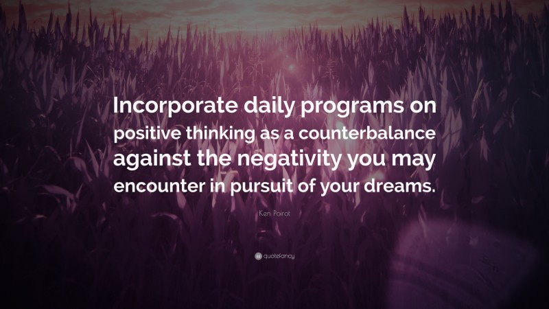 Ken Poirot Quote: “Incorporate daily programs on positive thinking as a counterbalance against the negativity you may encounter in pursuit of your dreams.”
