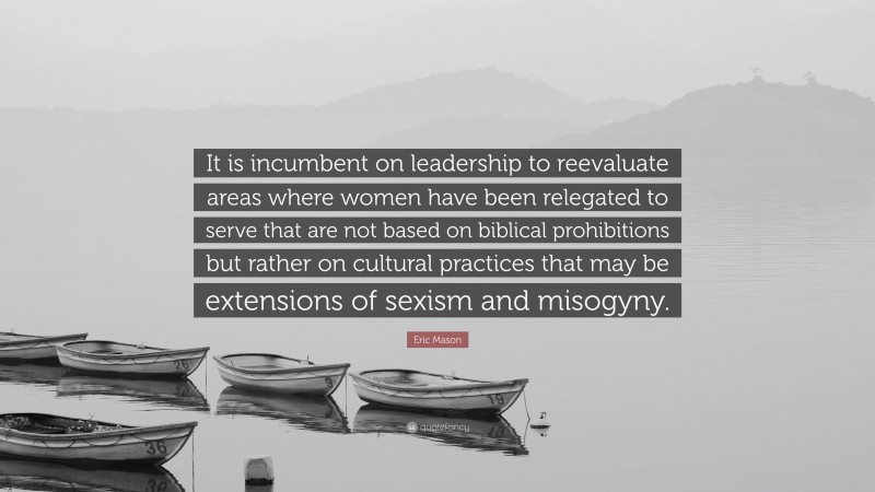 Eric Mason Quote: “It is incumbent on leadership to reevaluate areas where women have been relegated to serve that are not based on biblical prohibitions but rather on cultural practices that may be extensions of sexism and misogyny.”