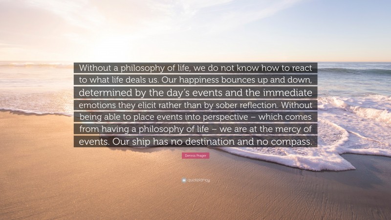 Dennis Prager Quote: “Without a philosophy of life, we do not know how to react to what life deals us. Our happiness bounces up and down, determined by the day’s events and the immediate emotions they elicit rather than by sober reflection. Without being able to place events into perspective – which comes from having a philosophy of life – we are at the mercy of events. Our ship has no destination and no compass.”