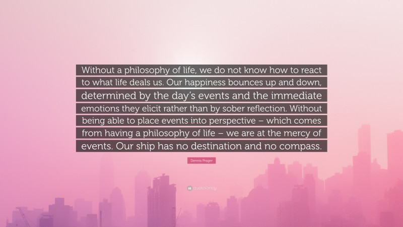 Dennis Prager Quote: “Without a philosophy of life, we do not know how to react to what life deals us. Our happiness bounces up and down, determined by the day’s events and the immediate emotions they elicit rather than by sober reflection. Without being able to place events into perspective – which comes from having a philosophy of life – we are at the mercy of events. Our ship has no destination and no compass.”