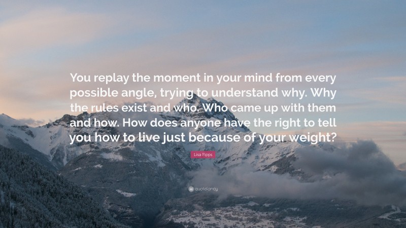 Lisa Fipps Quote: “You replay the moment in your mind from every possible angle, trying to understand why. Why the rules exist and who. Who came up with them and how. How does anyone have the right to tell you how to live just because of your weight?”