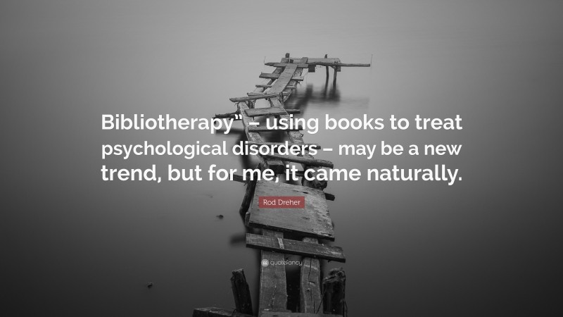Rod Dreher Quote: “Bibliotherapy” – using books to treat psychological disorders – may be a new trend, but for me, it came naturally.”