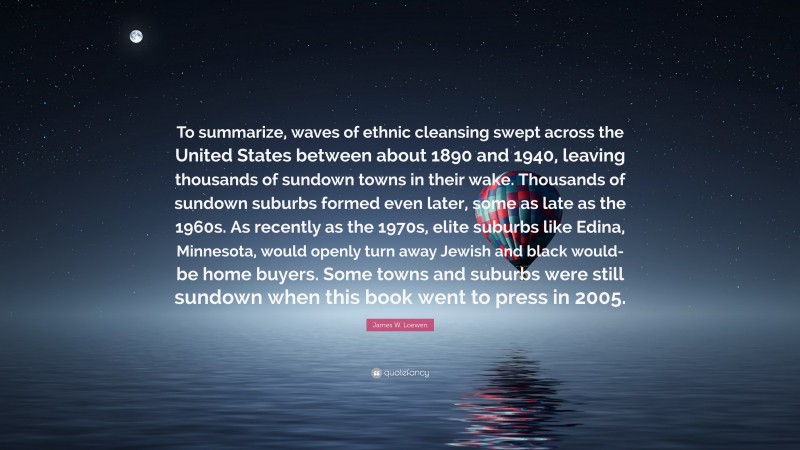 James W. Loewen Quote: “To summarize, waves of ethnic cleansing swept across the United States between about 1890 and 1940, leaving thousands of sundown towns in their wake. Thousands of sundown suburbs formed even later, some as late as the 1960s. As recently as the 1970s, elite suburbs like Edina, Minnesota, would openly turn away Jewish and black would-be home buyers. Some towns and suburbs were still sundown when this book went to press in 2005.”