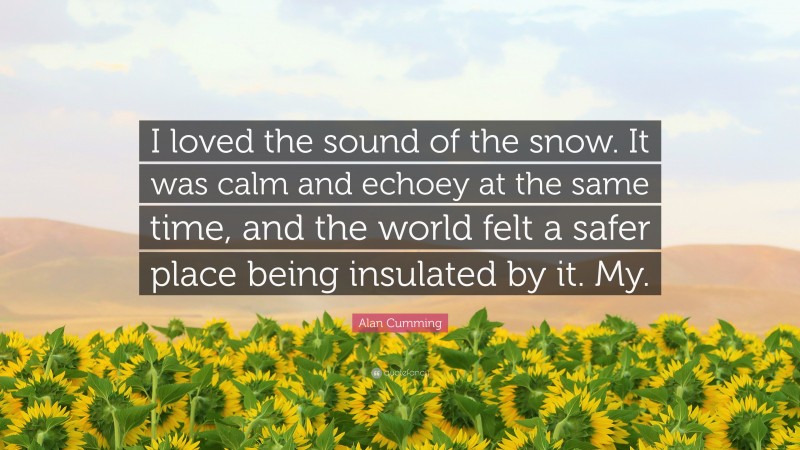 Alan Cumming Quote: “I loved the sound of the snow. It was calm and echoey at the same time, and the world felt a safer place being insulated by it. My.”