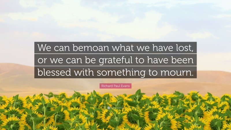 Richard Paul Evans Quote: “We can bemoan what we have lost, or we can be grateful to have been blessed with something to mourn.”