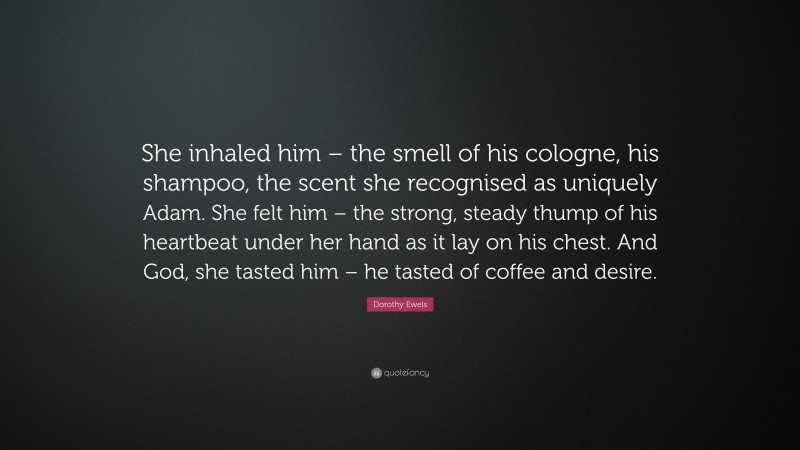 Dorothy Ewels Quote: “She inhaled him – the smell of his cologne, his shampoo, the scent she recognised as uniquely Adam. She felt him – the strong, steady thump of his heartbeat under her hand as it lay on his chest. And God, she tasted him – he tasted of coffee and desire.”