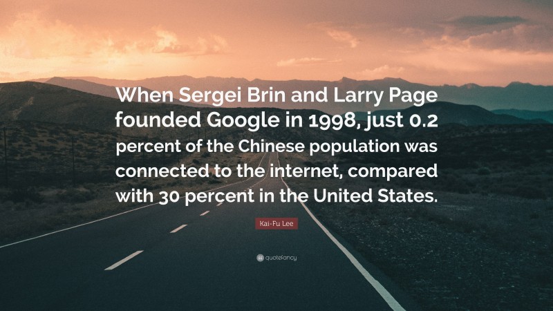 Kai-Fu Lee Quote: “When Sergei Brin and Larry Page founded Google in 1998, just 0.2 percent of the Chinese population was connected to the internet, compared with 30 percent in the United States.”