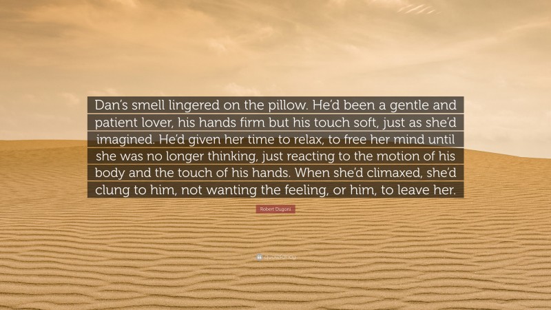 Robert Dugoni Quote: “Dan’s smell lingered on the pillow. He’d been a gentle and patient lover, his hands firm but his touch soft, just as she’d imagined. He’d given her time to relax, to free her mind until she was no longer thinking, just reacting to the motion of his body and the touch of his hands. When she’d climaxed, she’d clung to him, not wanting the feeling, or him, to leave her.”