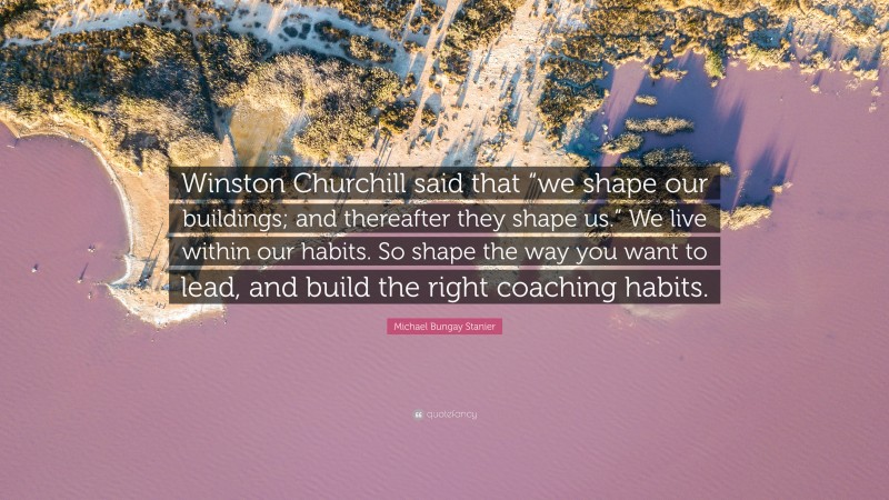 Michael Bungay Stanier Quote: “Winston Churchill said that “we shape our buildings; and thereafter they shape us.” We live within our habits. So shape the way you want to lead, and build the right coaching habits.”