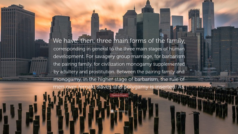 Friedrick Engels Quote: “We have, then, three main forms of the family, corresponding in general to the three main stages of human development. For savagery group marriage, for barbarism the pairing family, for civilization monogamy supplemented by adultery and prostitution. Between the pairing family and monogamy, in the higher stage of barbarism, the rule of men over female slaves and polygamy is inserted. As.”