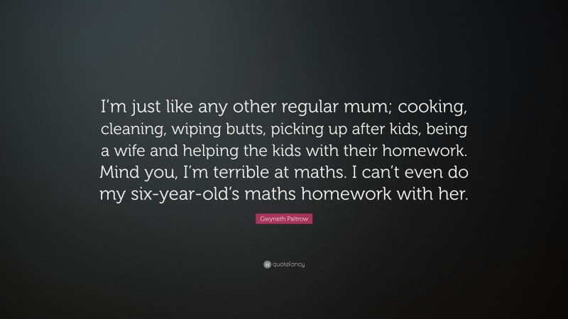 Gwyneth Paltrow Quote: “I’m just like any other regular mum; cooking, cleaning, wiping butts, picking up after kids, being a wife and helping the kids with their homework. Mind you, I’m terrible at maths. I can’t even do my six-year-old’s maths homework with her.”