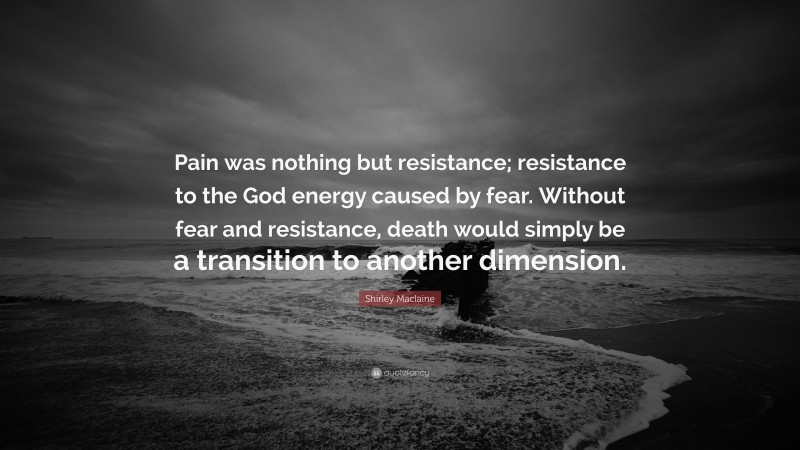 Shirley Maclaine Quote: “Pain was nothing but resistance; resistance to the God energy caused by fear. Without fear and resistance, death would simply be a transition to another dimension.”