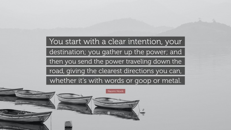 Naomi Novik Quote: “You start with a clear intention, your destination; you gather up the power; and then you send the power traveling down the road, giving the clearest directions you can, whether it’s with words or goop or metal.”