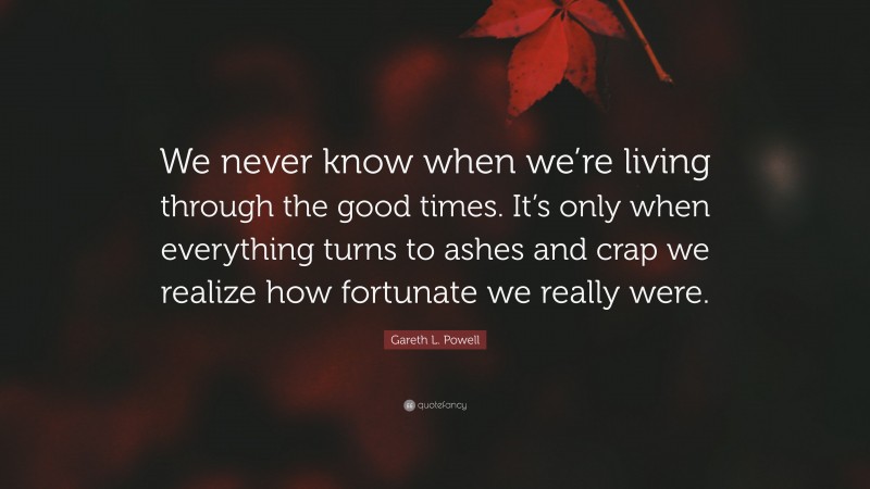 Gareth L. Powell Quote: “We never know when we’re living through the good times. It’s only when everything turns to ashes and crap we realize how fortunate we really were.”