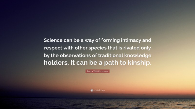 Robin Wall Kimmerer Quote: “Science can be a way of forming intimacy and respect with other species that is rivaled only by the observations of traditional knowledge holders. It can be a path to kinship.”