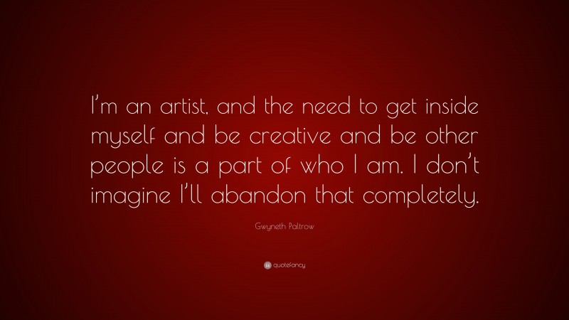 Gwyneth Paltrow Quote: “I’m an artist, and the need to get inside myself and be creative and be other people is a part of who I am. I don’t imagine I’ll abandon that completely.”
