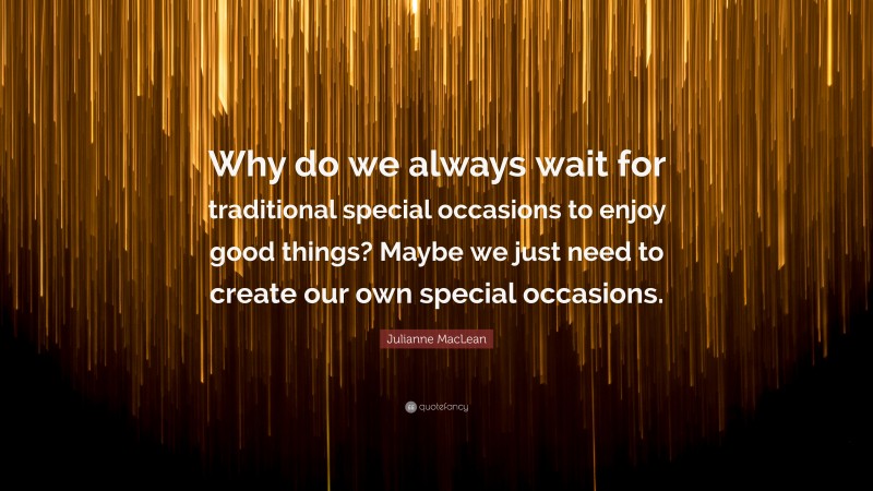 Julianne MacLean Quote: “Why do we always wait for traditional special occasions to enjoy good things? Maybe we just need to create our own special occasions.”