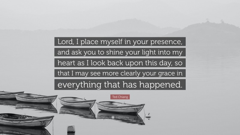 Ted Chiang Quote: “Lord, I place myself in your presence, and ask you to shine your light into my heart as I look back upon this day, so that I may see more clearly your grace in everything that has happened.”