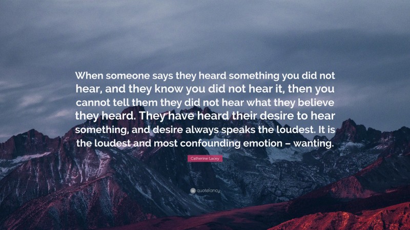 Catherine Lacey Quote: “When someone says they heard something you did not hear, and they know you did not hear it, then you cannot tell them they did not hear what they believe they heard. They have heard their desire to hear something, and desire always speaks the loudest. It is the loudest and most confounding emotion – wanting.”