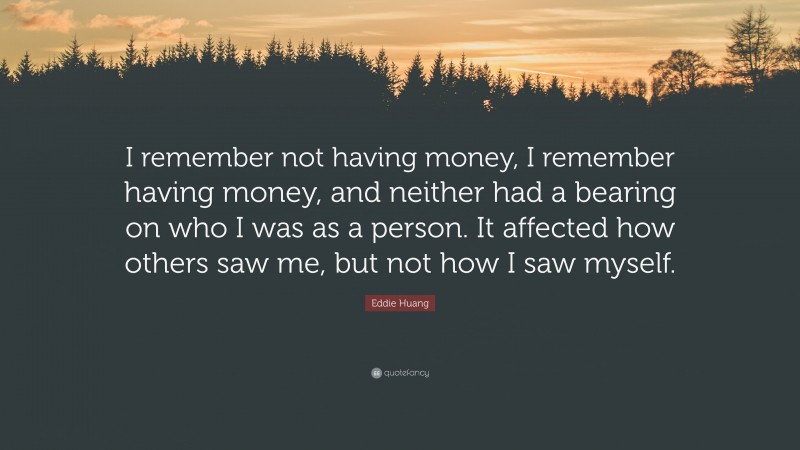 Eddie Huang Quote: “I remember not having money, I remember having money, and neither had a bearing on who I was as a person. It affected how others saw me, but not how I saw myself.”