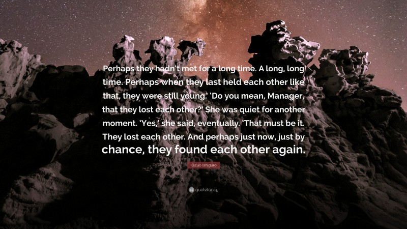 Kazuo Ishiguro Quote: “Perhaps they hadn’t met for a long time. A long, long time. Perhaps when they last held each other like that, they were still young.’ ‘Do you mean, Manager, that they lost each other?’ She was quiet for another moment. ‘Yes,’ she said, eventually. ‘That must be it. They lost each other. And perhaps just now, just by chance, they found each other again.”