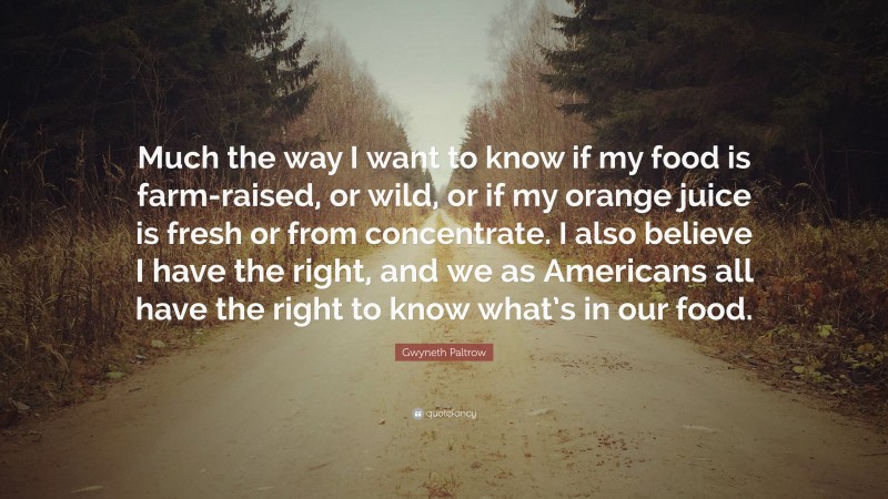 Gwyneth Paltrow Quote: “Much the way I want to know if my food is farm-raised, or wild, or if my orange juice is fresh or from concentrate. I also believe I have the right, and we as Americans all have the right to know what’s in our food.”