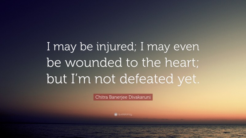 Chitra Banerjee Divakaruni Quote: “I may be injured; I may even be wounded to the heart; but I’m not defeated yet.”