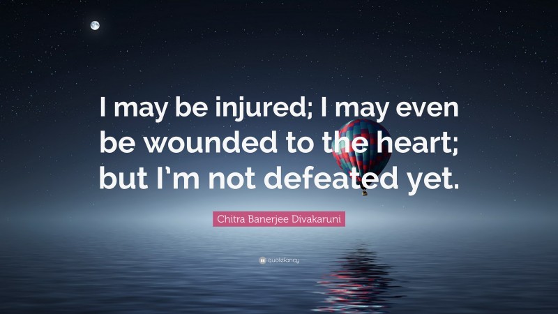 Chitra Banerjee Divakaruni Quote: “I may be injured; I may even be wounded to the heart; but I’m not defeated yet.”