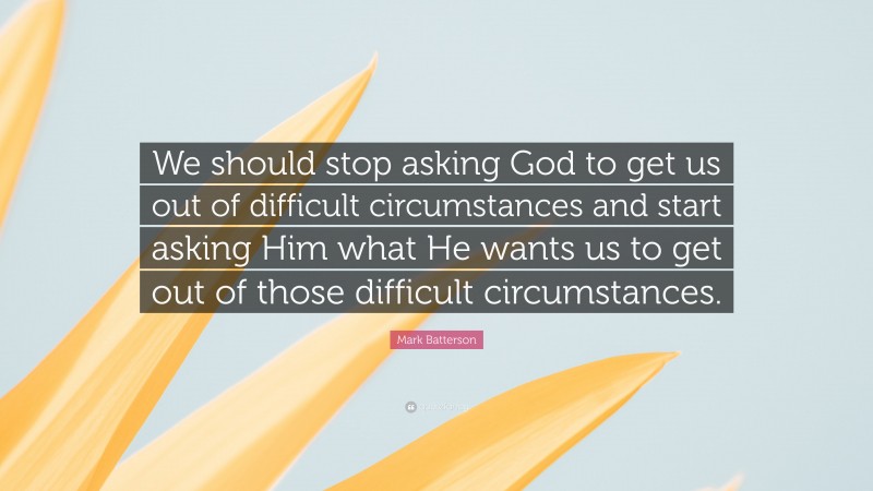 Mark Batterson Quote: “We should stop asking God to get us out of difficult circumstances and start asking Him what He wants us to get out of those difficult circumstances.”