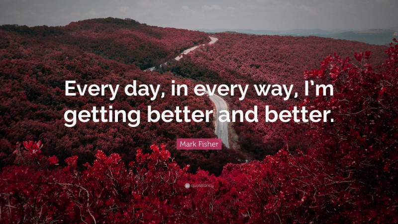 Mark Fisher Quote: “Every day, in every way, I’m getting better and better.”