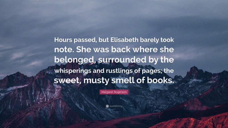 Margaret Rogerson Quote: “Hours passed, but Elisabeth barely took note. She was back where she belonged, surrounded by the whisperings and rustlings of pages; the sweet, musty smell of books.”