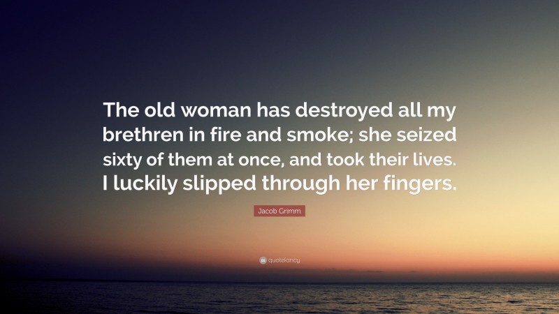 Jacob Grimm Quote: “The old woman has destroyed all my brethren in fire and smoke; she seized sixty of them at once, and took their lives. I luckily slipped through her fingers.”