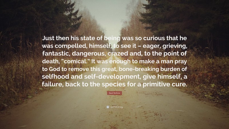 Saul Bellow Quote: “Just then his state of being was so curious that he was compelled, himself, to see it – eager, grieving, fantastic, dangerous, crazed and, to the point of death, “comical.” It was enough to make a man pray to God to remove this great, bone-breaking burden of selfhood and self-development, give himself, a failure, back to the species for a primitive cure.”