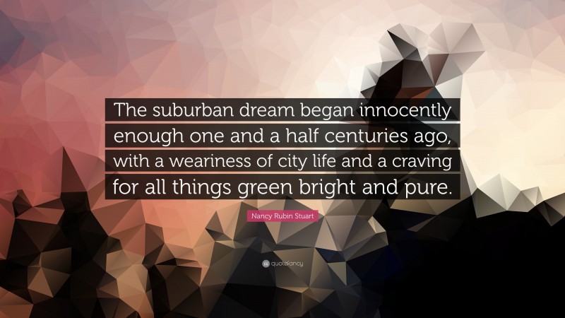 Nancy Rubin Stuart Quote: “The suburban dream began innocently enough one and a half centuries ago, with a weariness of city life and a craving for all things green bright and pure.”