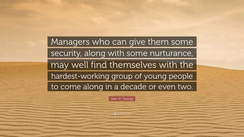 Jean M. Twenge Quote: “Managers who can give them some security, along with some nurturance, may well find themselves with the hardest-working group of young people to come along in a decade or even two.”