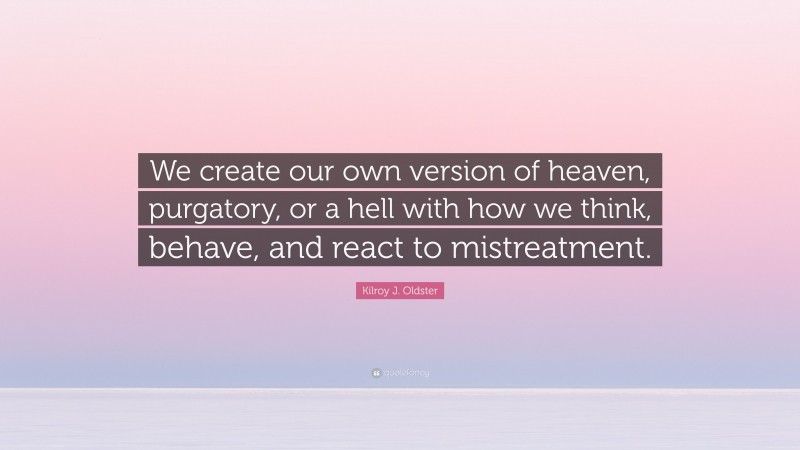 Kilroy J. Oldster Quote: “We create our own version of heaven, purgatory, or a hell with how we think, behave, and react to mistreatment.”