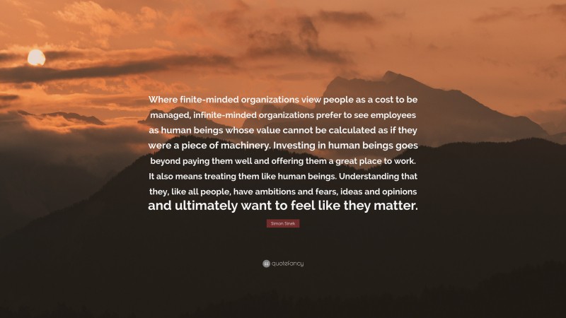 Simon Sinek Quote: “Where finite-minded organizations view people as a cost to be managed, infinite-minded organizations prefer to see employees as human beings whose value cannot be calculated as if they were a piece of machinery. Investing in human beings goes beyond paying them well and offering them a great place to work. It also means treating them like human beings. Understanding that they, like all people, have ambitions and fears, ideas and opinions and ultimately want to feel like they matter.”