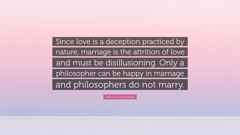 Arthur Schopenhauer Quote: “Since love is a deception practiced by nature, marriage is the attrition of love and must be disillusioning. Only a philosopher can be happy in marriage and philosophers do not marry.”