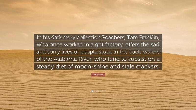 Nancy Pearl Quote: “In his dark story collection Poachers, Tom Franklin, who once worked in a grit factory, offers the sad and sorry lives of people stuck in the back-waters of the Alabama River, who tend to subsist on a steady diet of moon-shine and stale crackers.”