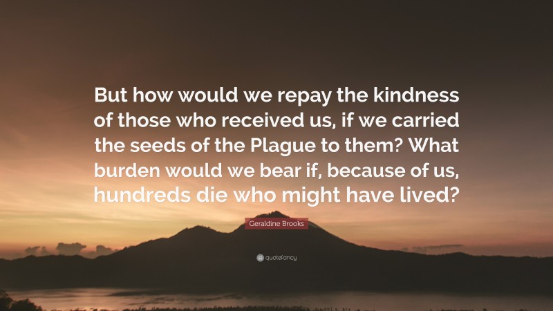 Geraldine Brooks Quote: “But how would we repay the kindness of those who received us, if we carried the seeds of the Plague to them? What burden would we bear if, because of us, hundreds die who might have lived?”