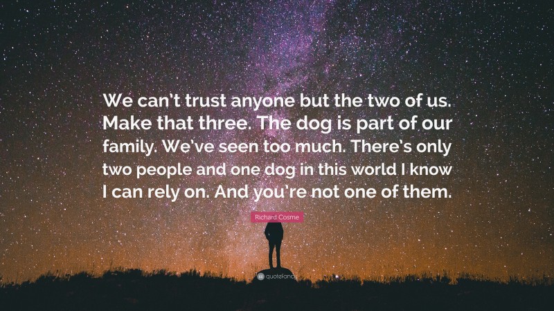 Richard Cosme Quote: “We can’t trust anyone but the two of us. Make that three. The dog is part of our family. We’ve seen too much. There’s only two people and one dog in this world I know I can rely on. And you’re not one of them.”