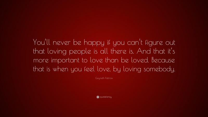 Gwyneth Paltrow Quote: “You’ll never be happy if you can’t figure out that loving people is all there is. And that it’s more important to love than be loved. Because that is when you feel love, by loving somebody.”