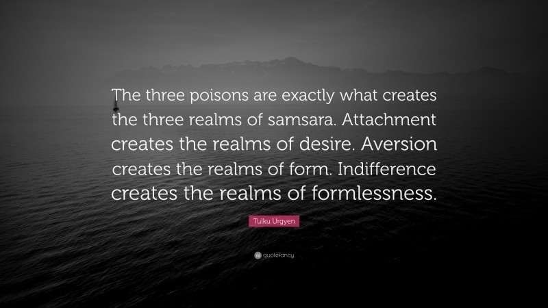 Tulku Urgyen Quote: “The three poisons are exactly what creates the three realms of samsara. Attachment creates the realms of desire. Aversion creates the realms of form. Indifference creates the realms of formlessness.”