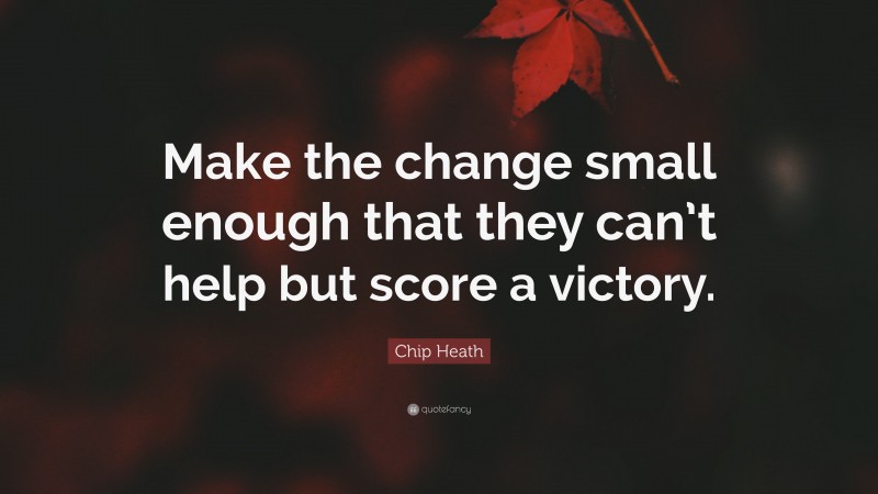 Chip Heath Quote: “Make the change small enough that they can’t help but score a victory.”