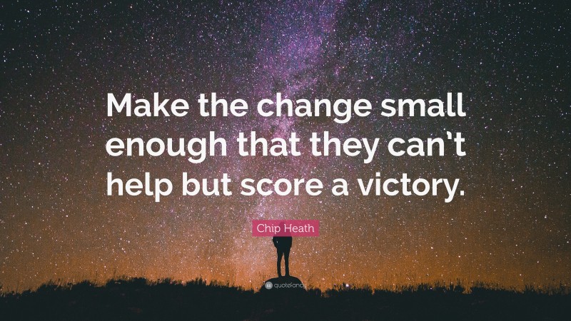 Chip Heath Quote: “Make the change small enough that they can’t help but score a victory.”