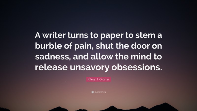 Kilroy J. Oldster Quote: “A writer turns to paper to stem a burble of pain, shut the door on sadness, and allow the mind to release unsavory obsessions.”