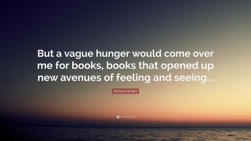Richard Wright Quote: “But a vague hunger would come over me for books, books that opened up new avenues of feeling and seeing...”