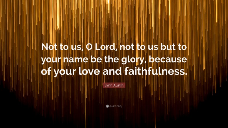 Lynn Austin Quote: “Not to us, O Lord, not to us but to your name be the glory, because of your love and faithfulness.”