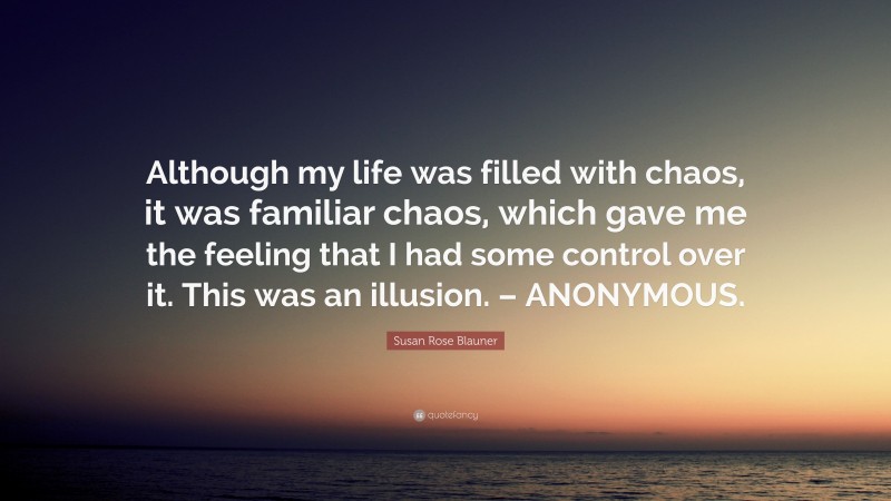 Susan Rose Blauner Quote: “Although my life was filled with chaos, it was familiar chaos, which gave me the feeling that I had some control over it. This was an illusion. – ANONYMOUS.”